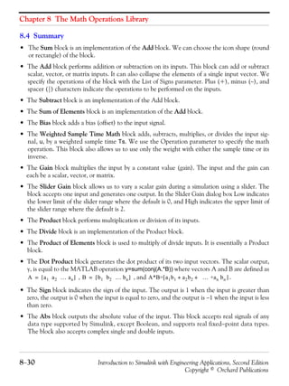 Chapter 8 The Math Operations Library
8−30 Introduction to Simulink with Engineering Applications, Second Edition
Copyright © Orchard Publications
8.4 Summary
• The Sum block is an implementation of the Add block. We can choose the icon shape (round
or rectangle) of the block.
• The Add block performs addition or subtraction on its inputs. This block can add or subtract
scalar, vector, or matrix inputs. It can also collapse the elements of a single input vector. We
specify the operations of the block with the List of Signs parameter. Plus (+), minus (−), and
spacer (|) characters indicate the operations to be performed on the inputs.
• The Subtract block is an implementation of the Add block.
• The Sum of Elements block is an implementation of the Add block.
• The Bias block adds a bias (offset) to the input signal.
• The Weighted Sample Time Math block adds, subtracts, multiplies, or divides the input sig-
nal, u, by a weighted sample time Ts. We use the Operation parameter to specify the math
operation. This block also allows us to use only the weight with either the sample time or its
inverse.
• The Gain block multiplies the input by a constant value (gain). The input and the gain can
each be a scalar, vector, or matrix.
• The Slider Gain block allows us to vary a scalar gain during a simulation using a slider. The
block accepts one input and generates one output. In the Slider Gain dialog box Low indicates
the lower limit of the slider range where the default is 0, and High indicates the upper limit of
the slider range where the default is 2.
• The Product block performs multiplication or division of its inputs.
• The Divide block is an implementation of the Product block.
• The Product of Elements block is used to multiply of divide inputs. It is essentially a Product
block.
• The Dot Product block generates the dot product of its two input vectors. The scalar output,
y, is equal to the MATLAB operation y=sum(conj(A.*B)) where vectors A and B are defined as
, , and .
• The Sign block indicates the sign of the input. The output is 1 when the input is greater than
zero, the output is 0 when the input is equal to zero, and the output is −1 when the input is less
than zero.
• The Abs block outputs the absolute value of the input. This block accepts real signals of any
data type supported by Simulink, except Boolean, and supports real fixed−point data types.
The block also accepts complex single and double inputs.
A a1 a2 … an[ ]= B b1 b2 … bn[ ]= A*B=[a1b1 a2b2 … +an bn+ + ]
 