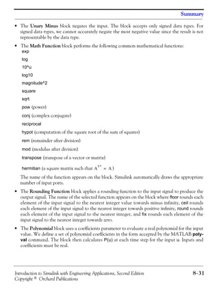 Introduction to Simulink with Engineering Applications, Second Edition 8−31
Copyright © Orchard Publications
Summary
• The Unary Minus block negates the input. The block accepts only signed data types. For
signed data types, we cannot accurately negate the most negative value since the result is not
representable by the data type.
• The Math Function block performs the following common mathematical functions:
exp
log
10^u
log10
magnitude^2
square
sqrt
pow (power)
conj (complex conjugate)
reciprocal
hypot (computation of the square root of the sum of squares)
rem (remainder after division)
mod (modulus after division)
transpose (transpose of a vector or matrix)
hermitian (a square matrix such that )
The name of the function appears on the block. Simulink automatically draws the appropriate
number of input ports.
• The Rounding Function block applies a rounding function to the input signal to produce the
output signal. The name of the selected function appears on the block where floor rounds each
element of the input signal to the nearest integer value towards minus infinity, ceil rounds
each element of the input signal to the nearest integer towards positive infinity, round rounds
each element of the input signal to the nearest integer, and fix rounds each element of the
input signal to the nearest integer towards zero.
• The Polynomial block uses a coefficients parameter to evaluate a real polynomial for the input
value. We define a set of polynomial coefficients in the form accepted by the MATLAB poly-
val command. The block then calculates P(u) at each time step for the input u. Inputs and
coefficients must be real.
A
T*
A=
 