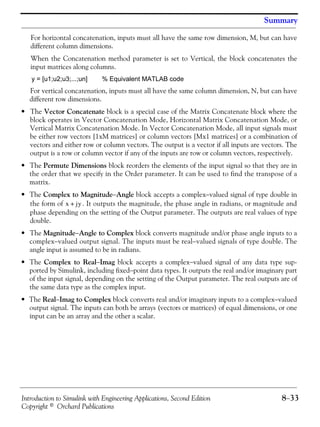 Introduction to Simulink with Engineering Applications, Second Edition 8−33
Copyright © Orchard Publications
Summary
For horizontal concatenation, inputs must all have the same row dimension, M, but can have
different column dimensions.
When the Concatenation method parameter is set to Vertical, the block concatenates the
input matrices along columns.
y = [u1;u2;u3;...;un] % Equivalent MATLAB code
For vertical concatenation, inputs must all have the same column dimension, N, but can have
different row dimensions.
• The Vector Concatenate block is a special case of the Matrix Concatenate block where the
block operates in Vector Concatenation Mode, Horizontal Matrix Concatenation Mode, or
Vertical Matrix Concatenation Mode. In Vector Concatenation Mode, all input signals must
be either row vectors [1xM matrices] or column vectors [Mx1 matrices] or a combination of
vectors and either row or column vectors. The output is a vector if all inputs are vectors. The
output is a row or column vector if any of the inputs are row or column vectors, respectively.
• The Permute Dimensions block reorders the elements of the input signal so that they are in
the order that we specify in the Order parameter. It can be used to find the transpose of a
matrix.
• The Complex to Magnitude−Angle block accepts a complex−valued signal of type double in
the form of . It outputs the magnitude, the phase angle in radians, or magnitude and
phase depending on the setting of the Output parameter. The outputs are real values of type
double.
• The Magnitude−Angle to Complex block converts magnitude and/or phase angle inputs to a
complex−valued output signal. The inputs must be real−valued signals of type double. The
angle input is assumed to be in radians.
• The Complex to Real−Imag block accepts a complex−valued signal of any data type sup-
ported by Simulink, including fixed−point data types. It outputs the real and/or imaginary part
of the input signal, depending on the setting of the Output parameter. The real outputs are of
the same data type as the complex input.
• The Real−Imag to Complex block converts real and/or imaginary inputs to a complex−valued
output signal. The inputs can both be arrays (vectors or matrices) of equal dimensions, or one
input can be an array and the other a scalar.
x jy+
 