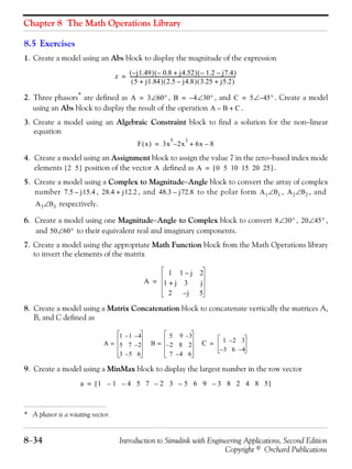Chapter 8 The Math Operations Library
8−34 Introduction to Simulink with Engineering Applications, Second Edition
Copyright © Orchard Publications
8.5 Exercises
1. Create a model using an Abs block to display the magnitude of the expression
2. Three phasors* are defined as , , and . Create a model
using an Abs block to display the result of the operation .
3. Create a model using an Algebraic Constraint block to find a solution for the non−linear
equation
4. Create a model using an Assignment block to assign the value 7 in the zero−based index mode
elements position of the vector defined as .
5. Create a model using a Complex to Magnitude−Angle block to convert the array of complex
number , , and to the polar form , , and
respectively.
6. Create a model using one Magnitude−Angle to Complex block to convert , ,
and to their equivalent real and imaginary components.
7. Create a model using the appropriate Math Function block from the Math Operations library
to invert the elements of the matrix
8. Create a model using a Matrix Concatenation block to concatenate vertically the matrices A,
B, and C defined as
9. Create a model using a MinMax block to display the largest number in the row vector
* A phasor is a rotating vector.
z j1.49–( ) 0.8– j4.52+( ) 1.2– j7.4–( )
5 j1.84+( ) 2.5 j4.8–( ) 3.25 j5.2+( )
-----------------------------------------------------------------------------------------=
A 3 60°∠= B 4– 30°∠= C 5 45– °∠=
A B– C+
F x( ) 3x
5
2– x
3
6x 8–+=
2 5[ ] A A 0 5 10 15 20 25[ ]=
7.5 j15.4– 28.4 j12.2+ 48.3 j72.8– A1 θ1∠ A2 θ2∠
A3 θ3∠
8 30°∠ 20 45°∠
50 60°∠
A
1 1 j– 2
1 j+ 3 j
2 j– 5
=
A
1 1– 4–
5 7 2–
3 5– 6
= B
5 9 3–
2– 8 2
7 4– 6
= C 1 2– 3
3– 6 4–
=
a 1 1 4 5 7 2 3 5 6 9 3 8 2 4 8 5–––––[ ]=
 