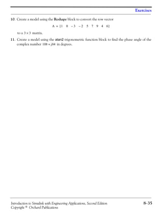 Introduction to Simulink with Engineering Applications, Second Edition 8−35
Copyright © Orchard Publications
Exercises
10. Create a model using the Reshape block to convert the row vector
to a matrix.
11. Create a model using the atan2 trigonometric function block to find the phase angle of the
complex number in degrees.
A 1 0 3 2 5 7 9 4 6––[ ]=
3 3×
108 j84+
 