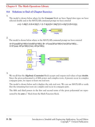 Chapter 8 The Math Operations Library
8−36 Introduction to Simulink with Engineering Applications, Second Edition
Copyright © Orchard Publications
8.6 Solutions to End−of−Chapter Exercises
1.
The model is shown below where for the Constant block we have Signal data types we have
selected double and at the MATLAB command prompt we have entered
z=((−1.49j)*(−0.8+4.52j)*(−1.2−7.4j))/((5+1.84j)*(2.5−4.8j)*(3.25+5.2j));
2.
The model is shown below where at the MATLAB command prompt we have entered
A=3*(cos(60*pi/180)+j*sin(60*pi/180)); B=−4*(cos(30*pi/180)+j*sin(30*pi/180));...
C=5*(cos(−45*pi/180)+j*sin(−45*pi/180));
3.
We recall that the Algebraic Constraint block accepts and outputs real values of type double.
Since the given polynomial is of fifth power and complex roots, if present occur in complex
conjugate pairs, we expect at least one real root.
The model is shown below and it displays the only real root. We can use MATLAB to verify
that the remaining four roots are complex and occur in conjugate pairs.
The fifth and third powers in the first and second terms of the given polynomial are repre-
sented by the pow block from the Math Function block.u
v
 
