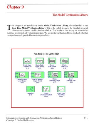 Introduction to Simulink with Engineering Applications, Second Edition 9−1
Copyright © Orchard Publications
Chapter 9
The Model Verification Library
his chapter is an introduction to the Model Verification Library, also referred to as the
Run−Time Model Verification Library. This is the eighth library in the Simulink group of
libraries and contains the blocks shown below. The blocks in this library are intended to
facilitate creation of self−validating models. We use model verification blocks to check whether
the signals exceed specified limits during simulation.
T
 