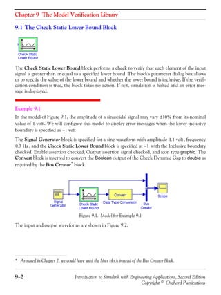 Chapter 9 The Model Verification Library
9−2 Introduction to Simulink with Engineering Applications, Second Edition
Copyright © Orchard Publications
9.1 The Check Static Lower Bound Block
The Check Static Lower Bound block performs a check to verify that each element of the input
signal is greater than or equal to a specified lower bound. The block's parameter dialog box allows
us to specify the value of the lower bound and whether the lower bound is inclusive. If the verifi-
cation condition is true, the block takes no action. If not, simulation is halted and an error mes-
sage is displayed.
Example 9.1
In the model of Figure 9.1, the amplitude of a sinusoidal signal may vary from its nominal
value of . We will configure this model to display error messages when the lower inclusive
boundary is specified as .
The Signal Generator block is specified for a sine waveform with amplitude , frequency
, and the Check Static Lower Bound block is specified at with the Inclusive boundary
checked, Enable assertion checked, Output assertion signal checked, and icon type graphic. The
Convert block is inserted to convert the Boolean output of the Check Dynamic Gap to double as
required by the Bus Creator*
block.
Figure 9.1. Model for Example 9.1
The input and output waveforms are shown in Figure 9.2.
* As stated in Chapter 2, we could have used the Mux block instead of the Bus Creator block.
10%±
1 volt
1– volt
1.1 volt
0.3 Hz 1–
 
