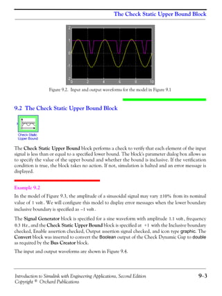 Introduction to Simulink with Engineering Applications, Second Edition 9−3
Copyright © Orchard Publications
The Check Static Upper Bound Block
Figure 9.2. Input and output waveforms for the model in Figure 9.1
9.2 The Check Static Upper Bound Block
The Check Static Upper Bound block performs a check to verify that each element of the input
signal is less than or equal to a specified lower bound. The block's parameter dialog box allows us
to specify the value of the upper bound and whether the bound is inclusive. If the verification
condition is true, the block takes no action. If not, simulation is halted and an error message is
displayed.
Example 9.2
In the model of Figure 9.3, the amplitude of a sinusoidal signal may vary from its nominal
value of . We will configure this model to display error messages when the lower boundary
inclusive boundary is specified as .
The Signal Generator block is specified for a sine waveform with amplitude , frequency
, and the Check Static Upper Bound block is specified at with the Inclusive boundary
checked, Enable assertion checked, Output assertion signal checked, and icon type graphic. The
Convert block was inserted to convert the Boolean output of the Check Dynamic Gap to double
as required by the Bus Creator block.
The input and output waveforms are shown in Figure 9.4.
10%±
1 volt
1– volt
1.1 volt
0.3 Hz +1
 