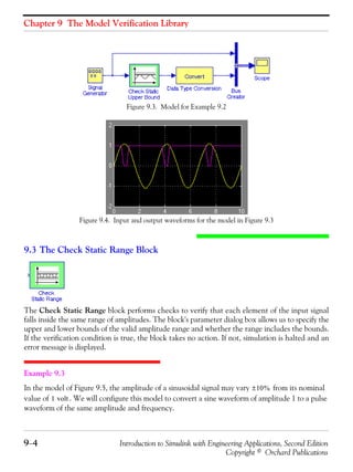 Chapter 9 The Model Verification Library
9−4 Introduction to Simulink with Engineering Applications, Second Edition
Copyright © Orchard Publications
Figure 9.3. Model for Example 9.2
Figure 9.4. Input and output waveforms for the model in Figure 9.3
9.3 The Check Static Range Block
The Check Static Range block performs checks to verify that each element of the input signal
falls inside the same range of amplitudes. The block's parameter dialog box allows us to specify the
upper and lower bounds of the valid amplitude range and whether the range includes the bounds.
If the verification condition is true, the block takes no action. If not, simulation is halted and an
error message is displayed.
Example 9.3
In the model of Figure 9.5, the amplitude of a sinusoidal signal may vary from its nominal
value of . We will configure this model to convert a sine waveform of amplitude 1 to a pulse
waveform of the same amplitude and frequency.
10%±
1 volt
 