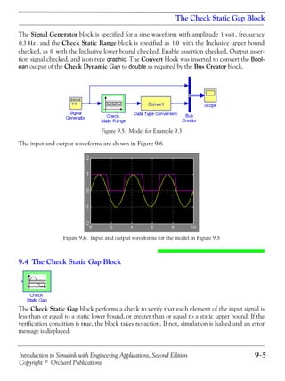 Introduction to Simulink with Engineering Applications, Second Edition 9−5
Copyright © Orchard Publications
The Check Static Gap Block
The Signal Generator block is specified for a sine waveform with amplitude , frequency
, and the Check Static Range block is specified as with the Inclusive upper bound
checked, as with the Inclusive lower bound checked, Enable assertion checked, Output asser-
tion signal checked, and icon type graphic. The Convert block was inserted to convert the Bool-
ean output of the Check Dynamic Gap to double as required by the Bus Creator block.
Figure 9.5. Model for Example 9.3
The input and output waveforms are shown in Figure 9.6.
Figure 9.6. Input and output waveforms for the model in Figure 9.5
9.4 The Check Static Gap Block
The Check Static Gap block performs a check to verify that each element of the input signal is
less than or equal to a static lower bound, or greater than or equal to a static upper bound. If the
verification condition is true, the block takes no action. If not, simulation is halted and an error
message is displayed.
1 volt
0.3 Hz 1.0
0
 