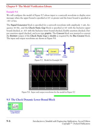 Chapter 9 The Model Verification Library
9−6 Introduction to Simulink with Engineering Applications, Second Edition
Copyright © Orchard Publications
Example 9.4
We will configure the model of Figure 9.7 whose input is a sawtooth waveform to display error
messages when the upper bound is specified at or greater and the lower bound is specified as
or less.
The Signal Generator block is specified for a sawtooth waveform with amplitude , fre-
quency , and the Check Static Gap block is specified at with the Inclusive upper
bound checked, at with the Inclusive lower bound checked, Enable assertion checked, Out-
put assertion signal checked, and icon type graphic. The Convert block was inserted to convert
the Boolean output of the Check Static Gap to double as required by the Bus Creator block.
The input and output waveforms are shown in Figure 9.8.
Figure 9.7. Model for Example 9.4
Figure 9.8. Input and output waveforms for the model in Figure 9.7
9.5 The Check Dynamic Lower Bound Block
0.5
0.5–
1 volt
0.5 Hz 0.5
0.5–
 