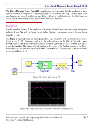 Introduction to Simulink with Engineering Applications, Second Edition 9−7
Copyright © Orchard Publications
The Check Dynamic Lower Bound Block
The Check Dynamic Lower Bound block performs a check to verify that the amplitude of a test
signal is less than the amplitude of a reference signal at the current time step. The test signal is the
signal connected to the input labeled sig. If the verification condition is true, the block takes no
action. If not, simulation is halted and an error message is displayed.
Example 9.5
For the model of Figure 9.9 the amplitude of a sinusoidal signal may vary from its nominal
value of . We will configure the model to display error messages when the amplitude
exceeds .
The Signal Generator block has been specified as a sine waveform with the amplitude set at 1.1,
frequency at 0.1 Hz, Constant block with the values shown, in the Check Dynamic Lower
Bound block the Enable assertion and Output assertion signal are checked, and the icon type is
selected as graphic. The Convert block was inserted to convert the Boolean output of the Lower
Bound block to double as required by the Bus Creator block. The input and output waveforms
are shown in Figure 9.10.
Figure 9.9. Model for Example 9.5
Figure 9.10. Input and output waveforms for the model in Figure 9.9
10%±
1 volt
1– volt
 