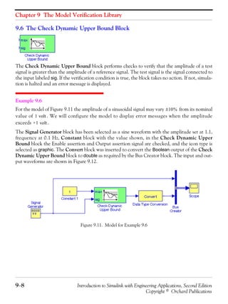 Chapter 9 The Model Verification Library
9−8 Introduction to Simulink with Engineering Applications, Second Edition
Copyright © Orchard Publications
9.6 The Check Dynamic Upper Bound Block
The Check Dynamic Upper Bound block performs checks to verify that the amplitude of a test
signal is greater than the amplitude of a reference signal. The test signal is the signal connected to
the input labeled sig. If the verification condition is true, the block takes no action. If not, simula-
tion is halted and an error message is displayed.
Example 9.6
For the model of Figure 9.11 the amplitude of a sinusoidal signal may vary from its nominal
value of . We will configure the model to display error messages when the amplitude
exceeds .
The Signal Generator block has been selected as a sine waveform with the amplitude set at 1.1,
frequency at 0.1 Hz, Constant block with the value shown, in the Check Dynamic Upper
Bound block the Enable assertion and Output assertion signal are checked, and the icon type is
selected as graphic. The Convert block was inserted to convert the Boolean output of the Check
Dynamic Upper Bound block to double as required by the Bus Creator block. The input and out-
put waveforms are shown in Figure 9.12.
Figure 9.11. Model for Example 9.6
10%±
1 volt
+1 volt
 