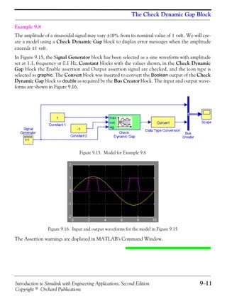 Introduction to Simulink with Engineering Applications, Second Edition 9−11
Copyright © Orchard Publications
The Check Dynamic Gap Block
Example 9.8
The amplitude of a sinusoidal signal may vary from its nominal value of . We will cre-
ate a model using a Check Dynamic Gap block to display error messages when the amplitude
exceeds .
In Figure 9.15, the Signal Generator block has been selected as a sine waveform with amplitude
set at 1.1, frequency at 0.1 Hz, Constant blocks with the values shown, in the Check Dynamic
Gap block the Enable assertion and Output assertion signal are checked, and the icon type is
selected as graphic. The Convert block was inserted to convert the Boolean output of the Check
Dynamic Gap block to double as required by the Bus Creator block. The input and output wave-
forms are shown in Figure 9.16.
Figure 9.15. Model for Example 9.8
Figure 9.16. Input and output waveforms for the model in Figure 9.15
The Assertion warnings are displayed in MATLAB’s Command Window.
10%± 1 volt
1 volt±
 