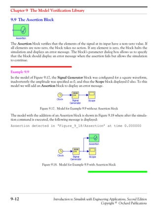 Chapter 9 The Model Verification Library
9−12 Introduction to Simulink with Engineering Applications, Second Edition
Copyright © Orchard Publications
9.9 The Assertion Block
The Assertion block verifies that the elements of the signal at its input have a non−zero value. If
all elements are non−zero, the block takes no action. If any element is zero, the block halts the
simulation and displays an error message. The block's parameter dialog box allows us to specify
that the block should display an error message when the assertion fails but allows the simulation
to continue.
Example 9.9
In the model of Figure 9.17, the Signal Generator block was configured for a square waveform,
inadvertently the amplitude was specified as 0, and thus the Scope block displayed 0 also. To this
model we will add an Assertion block to display an error message.
Figure 9.17. Model for Example 9.9 without Assertion block
The model with the addition of an Assertion block is shown in Figure 9.18 where after the simula-
tion command is executed, the following message is displayed:
Assertion detected in ‘Figure_9_18/Assertion’ at time 0.000000
Figure 9.18. Model for Example 9.9 with Assertion block
 