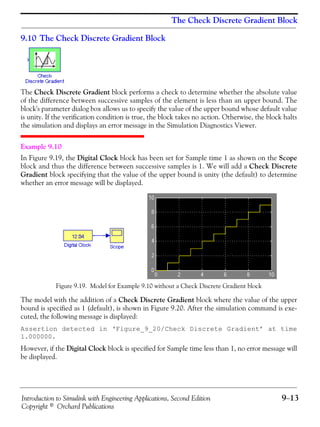 Introduction to Simulink with Engineering Applications, Second Edition 9−13
Copyright © Orchard Publications
The Check Discrete Gradient Block
9.10 The Check Discrete Gradient Block
The Check Discrete Gradient block performs a check to determine whether the absolute value
of the difference between successive samples of the element is less than an upper bound. The
block's parameter dialog box allows us to specify the value of the upper bound whose default value
is unity. If the verification condition is true, the block takes no action. Otherwise, the block halts
the simulation and displays an error message in the Simulation Diagnostics Viewer.
Example 9.10
In Figure 9.19, the Digital Clock block has been set for Sample time 1 as shown on the Scope
block and thus the difference between successive samples is 1. We will add a Check Discrete
Gradient block specifying that the value of the upper bound is unity (the default) to determine
whether an error message will be displayed.
Figure 9.19. Model for Example 9.10 without a Check Discrete Gradient block
The model with the addition of a Check Discrete Gradient block where the value of the upper
bound is specified as 1 (default), is shown in Figure 9.20. After the simulation command is exe-
cuted, the following message is displayed:
Assertion detected in ‘Figure_9_20/Check Discrete Gradient’ at time
1.000000.
However, if the Digital Clock block is specified for Sample time less than 1, no error message will
be displayed.
 