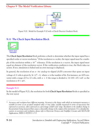 Chapter 9 The Model Verification Library
9−14 Introduction to Simulink with Engineering Applications, Second Edition
Copyright © Orchard Publications
Figure 9.20. Model for Example 9.10 with a Check Discrete Gradient block
9.11 The Check Input Resolution Block
The Check Input Resolution block performs a check to determine whether the input signal has a
specified scalar or vector resolution.*
If the resolution is a scalar, the input signal must be a multi-
ple of the resolution within a tolerance. If the resolution is a vector, the input signal must
equal an element of the resolution vector. If the verification condition is true, the block takes no
action. If not, simulation is halted and an error message is displayed.
In general, the resolution of an analog−to−digital (A/D) converter that spans an input
voltage of volts is given by where is the number of bit. For instance, an A/D con-
verter with a range of 0 to 12 volts, with the range is divided to so the
resolution is .
Example 9.11
In the model of Figure 9.21, the resolution for both Check Input Resolution blocks is specified as
the row vector
* Accuracy and resolution have different meaning. Accuracy is the degree with which an instrument measures a
variable in terms of an accepted standard value or true value; usually measured in terms of inaccuracy but
expressed as accuracy; often expressed as a percentage of full−scale range. Resolution is the smallest change in
the parameter being measured that causes a detectable change in the output of the instrument. For a detailed dis-
cussion on accuracy and resolution, please refer to Electronic Devices and Amplifier Circuits with MATLAB
Applications, ISBN 0−9709511−7−5.
10
3–
n bit–
X X 2
n
1–( )⁄ n
n 8= 12 255⁄ 47.1 mV≈
47.1 mV
 