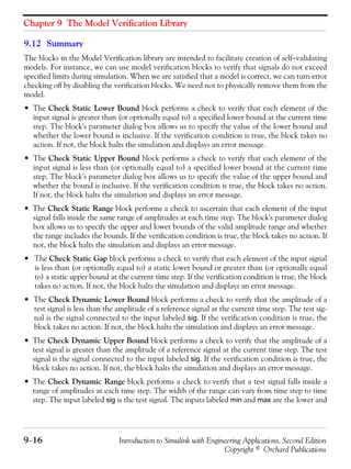 Chapter 9 The Model Verification Library
9−16 Introduction to Simulink with Engineering Applications, Second Edition
Copyright © Orchard Publications
9.12 Summary
The blocks in the Model Verification library are intended to facilitate creation of self−validating
models. For instance, we can use model verification blocks to verify that signals do not exceed
specified limits during simulation. When we are satisfied that a model is correct, we can turn error
checking off by disabling the verification blocks. We need not to physically remove them from the
model.
• The Check Static Lower Bound block performs a check to verify that each element of the
input signal is greater than (or optionally equal to) a specified lower bound at the current time
step. The block's parameter dialog box allows us to specify the value of the lower bound and
whether the lower bound is inclusive. If the verification condition is true, the block takes no
action. If not, the block halts the simulation and displays an error message.
• The Check Static Upper Bound block performs a check to verify that each element of the
input signal is less than (or optionally equal to) a specified lower bound at the current time
step. The block's parameter dialog box allows us to specify the value of the upper bound and
whether the bound is inclusive. If the verification condition is true, the block takes no action.
If not, the block halts the simulation and displays an error message.
• The Check Static Range block performs a check to ascertain that each element of the input
signal falls inside the same range of amplitudes at each time step. The block's parameter dialog
box allows us to specify the upper and lower bounds of the valid amplitude range and whether
the range includes the bounds. If the verification condition is true, the block takes no action. If
not, the block halts the simulation and displays an error message.
• The Check Static Gap block performs a check to verify that each element of the input signal
is less than (or optionally equal to) a static lower bound or greater than (or optionally equal
to) a static upper bound at the current time step. If the verification condition is true, the block
takes no action. If not, the block halts the simulation and displays an error message.
• The Check Dynamic Lower Bound block performs a check to verify that the amplitude of a
test signal is less than the amplitude of a reference signal at the current time step. The test sig-
nal is the signal connected to the input labeled sig. If the verification condition is true, the
block takes no action. If not, the block halts the simulation and displays an error message.
• The Check Dynamic Upper Bound block performs a check to verify that the amplitude of a
test signal is greater than the amplitude of a reference signal at the current time step. The test
signal is the signal connected to the input labeled sig. If the verification condition is true, the
block takes no action. If not, the block halts the simulation and displays an error message.
• The Check Dynamic Range block performs a check to verify that a test signal falls inside a
range of amplitudes at each time step. The width of the range can vary from time step to time
step. The input labeled sig is the test signal. The inputs labeled min and max are the lower and
 