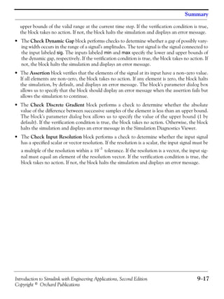 Introduction to Simulink with Engineering Applications, Second Edition 9−17
Copyright © Orchard Publications
Summary
upper bounds of the valid range at the current time step. If the verification condition is true,
the block takes no action. If not, the block halts the simulation and displays an error message.
• The Check Dynamic Gap block performs checks to determine whether a gap of possibly vary-
ing width occurs in the range of a signal's amplitudes. The test signal is the signal connected to
the input labeled sig. The inputs labeled min and max specify the lower and upper bounds of
the dynamic gap, respectively. If the verification condition is true, the block takes no action. If
not, the block halts the simulation and displays an error message.
• The Assertion block verifies that the elements of the signal at its input have a non−zero value.
If all elements are non−zero, the block takes no action. If any element is zero, the block halts
the simulation, by default, and displays an error message. The block's parameter dialog box
allows us to specify that the block should display an error message when the assertion fails but
allows the simulation to continue.
• The Check Discrete Gradient block performs a check to determine whether the absolute
value of the difference between successive samples of the element is less than an upper bound.
The block's parameter dialog box allows us to specify the value of the upper bound (1 by
default). If the verification condition is true, the block takes no action. Otherwise, the block
halts the simulation and displays an error message in the Simulation Diagnostics Viewer.
• The Check Input Resolution block performs a check to determine whether the input signal
has a specified scalar or vector resolution. If the resolution is a scalar, the input signal must be
a multiple of the resolution within a tolerance. If the resolution is a vector, the input sig-
nal must equal an element of the resolution vector. If the verification condition is true, the
block takes no action. If not, the block halts the simulation and displays an error message.
10
3–
 