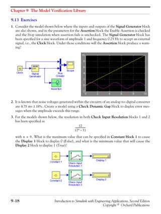 Chapter 9 The Model Verification Library
9−18 Introduction to Simulink with Engineering Applications, Second Edition
Copyright © Orchard Publications
9.13 Exercises
1. Consider the model shown below where the inputs and outputs of the Signal Generator block
are also shown, and in the parameters for the Assertion block the Enable Assertion is checked
and the Stop simulation when assertion fails is unchecked. The Signal Generator block has
been specified for a sine waveform of amplitude 1 and frequency 0.25 Hz to accept an external
signal, i.e., the Clock block. Under those conditions will the Assertion block produce a warn-
ing?
2. It is known that noise voltages generated within the circuitry of an analog−to−digital converter
are . Create a model using a Check Dynamic Gap block to display error mes-
sages when the amplitude exceeds this range.
3. For the models shown below, the resolution in both Check Input Resolution blocks 1 and 2
has been specified as
with . What is the maximum value that can be specified in Constant block 1 to cause
the Display 1 block to display 0 (False), and what is the minimum value that will cause the
Display 2 block to display 1 (True)?
0.75 mv 10%±
12
2n 1–( )
-------------------
n 9=
 