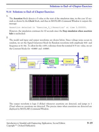 Introduction to Simulink with Engineering Applications, Second Edition 9−19
Copyright © Orchard Publications
Solutions to End−of−Chapter Exercises
9.14 Solutions to End−of−Chapter Exercises
1.
The Assertion block detects a 0 value at the start of the simulation time, in this case 10 sec-
onds as shown by the Clock block, and thus in MATLAB’s Command Window it outputs the
message:
Assertion detected in 'Exercise_9_1/Assertion' at time 0.000000.
However, the simulation continues for 10 seconds since the Stop simulation when assertion
fails is unchecked.
2.
The model and input and output waveforms are shown below. Since voltage noise occurs in
random, we set the Signal Generator block for Random waveform with amplitude and
frequency at . To allow for the tolerance from the nominal value, we set
the Constant blocks for and .
The output waveform is logic 0 (False) whenever assertions are detected, and jumps to 1
(True) when no assertions are detected. The precise times when assertions are detected are
displayed in MATLAB’s Command Window.
0.01
0.1 Hz 10%± 0.75 mv
+0.0085 0.0085–
 