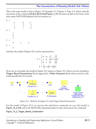 Introduction to Simulink with Engineering Applications, Second Edition 10−3
Copyright © Orchard Publications
The Linearization of Running Models Sub−Library
This is the same model as that in Figure 3.4, Example 3.3, Chapter 3, Page 3−5, where with the
execution of the command [A,B,C,D]=linmod('Figure_3_4') the linear model in the form of the
state−space MATLAB displayed the four matrices as
A =
-5 -6 -1
1 0 0
0 1 -2
B =
1
0
0
C =
0 1 0
D =
0
and thus the model of Figure 10.1 can be represented as
Next, let us reconsider the model in Figure 10.1 shown as Figure 10.2 where we have included a
Trigger−Based Linearization block triggered by a Pulse Generator block whose period is arbi-
trarily specified for 10 seconds.
Figure 10.2. Model for Example 10.1 with Trigger−Based Linearization
For the model of Figure 10.2, we execute the simulation command, we save this model as
Figure_10_2.mdl, and at the MATLAB command prompt we type and execute the command
Figure_10_2_Trigger_Based_Linearization
x·
5– 6– 1–
1 0 0
0 1 2–
x
1
0
0
u+=
y 0 1 0 x 0 u+=
Period = 10 sec
Trigger type: rising
Sample time = 0
Out1
1
Trigger-Based
Linearization
Transfer Fcn 2
1
s+2
Transfer Fcn 1
1
s +5s+62
To Workspace
simout
Pulse
Generator
In1
1
 