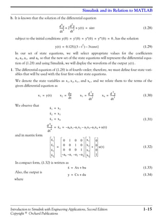 Introduction to Simulink with Engineering Applications, Second Edition 1−15
Copyright © Orchard Publications
Simulink and its Relation to MATLAB
b. It is known that the solution of the differential equation
(1.28)
subject to the initial conditions , has the solution
(1.29)
In our set of state equations, we will select appropriate values for the coefficients
so that the new set of the state equations will represent the differential equa-
tion of (1.28) and using Simulink, we will display the waveform of the output .
1. The differential equation of (1.28) is of fourth−order; therefore, we must define four state vari-
ables that will be used with the four first−order state equations.
We denote the state variables as , and , and we relate them to the terms of the
given differential equation as
(1.30)
We observe that
(1.31)
and in matrix form
(1.32)
In compact form, (1.32) is written as
(1.33)
Also, the output is
(1.34)
where
d
4
y
dt
4
-------- 2
d
2
y
dt
2
-------- y t( )+ + tsin=
y 0( ) y' 0( ) y'' 0( ) y''' 0( ) 0= = = =
y t( ) 0.125 3 t
2
–( ) 3t tcos–[ ]=
a3 a2 a1 and a0, , ,
y t( )
x1 x2 x3, , x4
x1 y t( )= x2
dy
dt
------= x3
d
2
y
dt
2
---------= x4
d
3
y
dt
3
---------=
x·1 x2=
x·2 x3=
x·3 x4=
d
4
y
dt
4
--------- x·4 a0x1– a1x2 a2x3–– a3x4– u t( )+= =
x·1
x·2
x·3
x·4
0 1 0 0
0 0 1 0
0 0 0 1
a0– a1– a2– a3–
x1
x2
x3
x4
0
0
0
1
u t( )+=
x· Ax bu+=
y Cx du+=
 
