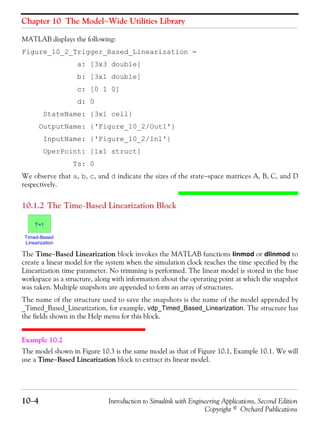 Chapter 10 The Model−Wide Utilities Library
10−4 Introduction to Simulink with Engineering Applications, Second Edition
Copyright © Orchard Publications
MATLAB displays the following:
Figure_10_2_Trigger_Based_Linearization =
a: [3x3 double]
b: [3x1 double]
c: [0 1 0]
d: 0
StateName: {3x1 cell}
OutputName: {'Figure_10_2/Out1'}
InputName: {'Figure_10_2/In1'}
OperPoint: [1x1 struct]
Ts: 0
We observe that a, b, c, and d indicate the sizes of the state−space matrices A, B, C, and D
respectively.
10.1.2 The Time−Based Linearization Block
The Time−Based Linearization block invokes the MATLAB functions linmod or dlinmod to
create a linear model for the system when the simulation clock reaches the time specified by the
Linearization time parameter. No trimming is performed. The linear model is stored in the base
workspace as a structure, along with information about the operating point at which the snapshot
was taken. Multiple snapshots are appended to form an array of structures.
The name of the structure used to save the snapshots is the name of the model appended by
_Timed_Based_Linearization, for example, vdp_Timed_Based_Linearization. The structure has
the fields shown in the Help menu for this block.
Example 10.2
The model shown in Figure 10.3 is the same model as that of Figure 10.1, Example 10.1. We will
use a Time−Based Linearization block to extract its linear model.
Timed-Based
Linearization
T=1
 