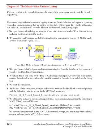 Chapter 10 The Model−Wide Utilities Library
10−6 Introduction to Simulink with Engineering Applications, Second Edition
Copyright © Orchard Publications
We observe that a, b, c, and d indicate the sizes of the state−space matrices A, B, C, and D
respectively.
We can use state and simulation time logging to extract the model states and inputs at operating
points. For example, suppose that we want to get the states of the Figure_10_4 model at lineariza-
tion times of 3 seconds and 7 seconds. This can be done with the following steps:
1. We open the model and drag an instance of this block from the Model−Wide Utilities library
and drop the instance into the model.
2. We open the block's parameter dialog box and set the Linearization time to .The model
appears as shown in Figure 10.5.
Figure 10.5. Model in Figure 10.4 with linearization times at T= 3 sec and T=7 sec
3. We open the model's Configuration Parameters dialog box from the Simulation drop menu and
we select the Data Import/Export pane.
4. We check States and Time on the Save to Workspace control panel, we leave all other param-
eters in their default state, and we click on OK to confirm the selections and close the dialog
box.
5. We start the simulation.
6. At the end of the simulation, we type and execute whos at the MATLAB command prompt,
and the following variables appear in the MATLAB workspace:
Figure_10_4_Timed_Based_Linearization, tout, and xout.
7. We obtain the indices to the operating point times by entering and executing the following in
MATLAB’s Command Window:
ind1 = find(Figure_10_4_Timed_Based_Linearization(1).OperPoint.t==tout);
ind2 = find(Figure_10_4_Timed_Based_Linearization(1).OperPoint.t==tout);
We type and execute whos at the MATLAB command prompt, and the indices ind1 and ind2
are now included in the MATLAB workspace:
3 7[ ]
 