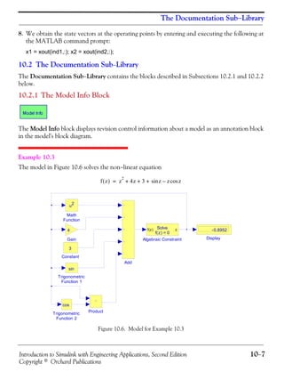 Introduction to Simulink with Engineering Applications, Second Edition 10−7
Copyright © Orchard Publications
The Documentation Sub−Library
8. We obtain the state vectors at the operating points by entering and executing the following at
the MATLAB command prompt:
x1 = xout(ind1,:); x2 = xout(ind2,:);
10.2 The Documentation Sub−Library
The Documentation Sub−Library contains the blocks described in Subsections 10.2.1 and 10.2.2
below.
10.2.1 The Model Info Block
The Model Info block displays revision control information about a model as an annotation block
in the model's block diagram.
Example 10.3
The model in Figure 10.6 solves the non−linear equation
Figure 10.6. Model for Example 10.3
f z( ) z
2
4z 3 z z zcos–sin+ + +=
Trigonometric
Function 2
cos
Trigonometric
Function 1
sin
Product
Math
Function
u2
Gain
4
Display
-0.8952
Constant
3
Algebraic Constraint
f(z) zSolve
f(z) = 0
Add
 