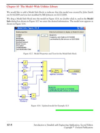 Chapter 10 The Model−Wide Utilities Library
10−8 Introduction to Simulink with Engineering Applications, Second Edition
Copyright © Orchard Publications
We would like to add a Model Info block to indicate that this model was created by John Smith
on 01/16/2008 and was last modified by Bill Johnson on 02/27/2008.
We drag a Model Info block into the model in Figure 10.6, we double−click it, and in the Model
Info dialog box shown in Figure 10.7 we enter the desired information. The model now appears as
shown in Figure 10.8.
Figure 10.7. Model Properties and Text for the Model Info block
Figure 10.8. Updated model for Example 10.3
 