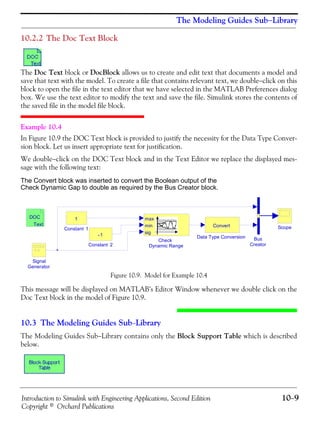 Introduction to Simulink with Engineering Applications, Second Edition 10−9
Copyright © Orchard Publications
The Modeling Guides Sub−Library
10.2.2 The Doc Text Block
The Doc Text block or DocBlock allows us to create and edit text that documents a model and
save that text with the model. To create a file that contains relevant text, we double−click on this
block to open the file in the text editor that we have selected in the MATLAB Preferences dialog
box. We use the text editor to modify the text and save the file. Simulink stores the contents of
the saved file in the model file block.
Example 10.4
In Figure 10.9 the DOC Text block is provided to justify the necessity for the Data Type Conver-
sion block. Let us insert appropriate text for justification.
We double−click on the DOC Text block and in the Text Editor we replace the displayed mes-
sage with the following text:
The Convert block was inserted to convert the Boolean output of the
Check Dynamic Gap to double as required by the Bus Creator block.
Figure 10.9. Model for Example 10.4
This message will be displayed on MATLAB’s Editor Window whenever we double click on the
Doc Text block in the model of Figure 10.9.
10.3 The Modeling Guides Sub−Library
The Modeling Guides Sub−Library contains only the Block Support Table which is described
below.
Signal
Generator
Scope
DOC
Text
Data Type Conversion
Convert
Constant 2
-1
Constant 1
1
Check
Dynamic Range
max
min
sig
Bus
Creator
 