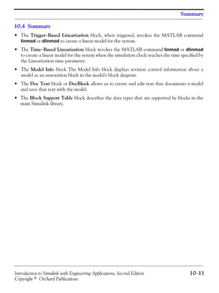 Introduction to Simulink with Engineering Applications, Second Edition 10−11
Copyright © Orchard Publications
Summary
10.4 Summary
• The Trigger−Based Linearization block, when triggered, invokes the MATLAB command
linmod or dlinmod to create a linear model for the system.
• The Time−Based Linearization block invokes the MATLAB command linmod or dlinmod
to create a linear model for the system when the simulation clock reaches the time specified by
the Linearization time parameter.
• The Model Info block The Model Info block displays revision control information about a
model as an annotation block in the model's block diagram.
• The Doc Text block or DocBlock allows us to create and edit text that documents a model
and save that text with the model.
• The Block Support Table block describes the data types that are supported by blocks in the
main Simulink library.
 