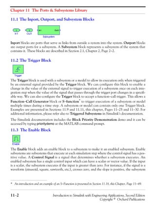 Chapter 11 The Ports & Subsystems Library
11−2 Introduction to Simulink with Engineering Applications, Second Edition
Copyright © Orchard Publications
11.1 The Inport, Outport, and Subsystem Blocks
Inport blocks are ports that serve as links from outside a system into the system. Outport blocks
are output ports for a subsystem. A Subsystem block represents a subsystem of the system that
contains it. These blocks are described in Section 2.1, Chapter 2, Page 2−2.
11.2 The Trigger Block
The Trigger block is used with a subsystem or a model to allow its execution only when triggered
by an external signal provided by the Trigger block. We can configure this block to enable a
change in the value of the external signal to trigger execution of a subsystem once on each inte-
gration step when the value of the signal that passes through the trigger port changes in a specifi-
able way. We can also configure the Trigger block to accept a function−call trigger. This allows a
Function−Call Generator block or S−function*
to trigger execution of a subsystem or model
multiple times during a time step. A subsystem or model can contain only one Trigger block.
Examples are presented in Sections 11.9 and 11.11, this chapter, Pages 11−25 and 11−30. For
additional information, please refer also to Triggered Subsystems in Simulink’s documentation.
The Simulink documentation includes the Block Priority Demonstration demo and it can be
accessed by typing prioritydemo at the MATLAB command prompt.
11.3 The Enable Block
The Enable block adds an enable block to a subsystem to make it an enabled subsystem. Enable
subsystems are subsystems that execute at each simulation step where the control signal has a pos-
itive value. A Control Signal is a signal that determines whether a subsystem executes. An
enabled subsystem has a single control input which can have a scalar or vector value. If the input
is a scalar, the subsystem executes if the input is greater than zero. For instance, if the signal is a
waveform (sinusoid, square, sawtooth, etc.), crosses zero, and the slope is positive, the subsystem
* An introduction and an example of an S−Function is presented in Section 11.18, this Chapter, Page 11−49.
 