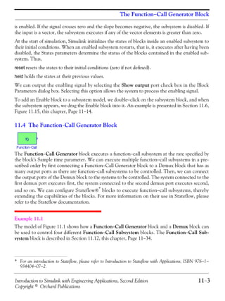 Introduction to Simulink with Engineering Applications, Second Edition 11−3
Copyright © Orchard Publications
The Function−Call Generator Block
is enabled. If the signal crosses zero and the slope becomes negative, the subsystem is disabled. If
the input is a vector, the subsystem executes if any of the vector elements is greater than zero.
At the start of simulation, Simulink initializes the states of blocks inside an enabled subsystem to
their initial conditions. When an enabled subsystem restarts, that is, it executes after having been
disabled, the States parameters determine the status of the blocks contained in the enabled sub-
system. Thus,
reset resets the states to their initial conditions (zero if not defined).
held holds the states at their previous values.
We can output the enabling signal by selecting the Show output port check box in the Block
Parameters dialog box. Selecting this option allows the system to process the enabling signal.
To add an Enable block to a subsystem model, we double−click on the subsystem block, and when
the subsystem appears, we drag the Enable block into it. An example is presented in Section 11.6,
Figure 11.15, this chapter, Page 11−14.
11.4 The Function−Call Generator Block
The Function−Call Generator block executes a function−call subsystem at the rate specified by
the block's Sample time parameter. We can execute multiple function−call subsystems in a pre-
scribed order by first connecting a Function−Call Generator block to a Demux block that has as
many output ports as there are function−call subsystems to be controlled. Then, we can connect
the output ports of the Demux block to the systems to be controlled. The system connected to the
first demux port executes first, the system connected to the second demux port executes second,
and so on. We can configure Stateflow®* blocks to execute function−call subsystems, thereby
extending the capabilities of the blocks. For more information on their use in Stateflow, please
refer to the Stateflow documentation.
Example 11.1
The model of Figure 11.1 shows how a Function−Call Generator block and a Demux block can
be used to control four different Function−Call Subsystem blocks. The Function−Call Sub-
system block is described in Section 11.12, this chapter, Page 11−34.
* For an introduction to Stateflow, please refer to Introduction to Stateflow with Applications, ISBN 978−1−
934404−07−2.
 