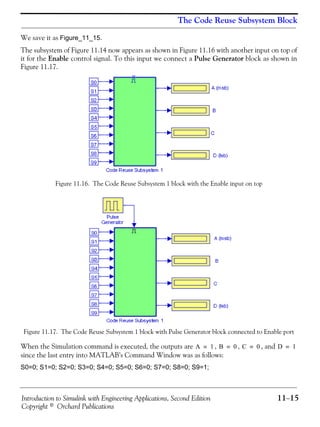 Introduction to Simulink with Engineering Applications, Second Edition 11−15
Copyright © Orchard Publications
The Code Reuse Subsystem Block
We save it as Figure_11_15.
The subsystem of Figure 11.14 now appears as shown in Figure 11.16 with another input on top of
it for the Enable control signal. To this input we connect a Pulse Generator block as shown in
Figure 11.17.
Figure 11.16. The Code Reuse Subsystem 1 block with the Enable input on top
Figure 11.17. The Code Reuse Subsystem 1 block with Pulse Generator block connected to Enable port
When the Simulation command is executed, the outputs are , , , and
since the last entry into MATLAB’s Command Window was as follows:
S0=0; S1=0; S2=0; S3=0; S4=0; S5=0; S6=0; S7=0; S8=0; S9=1;
A 1= B 0= C 0= D 1=
 