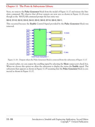 Chapter 11 The Ports & Subsystems Library
11−16 Introduction to Simulink with Engineering Applications, Second Edition
Copyright © Orchard Publications
Next, we remove the Pulse Generator block from the model of Figure 11.17 and reissue the Sim-
ulate command. We observe that all four outputs are now zero as shown in Figure 11.18 even
though at the MATLAB command prompt the last entry was:
S0=0; S1=0; S2=0; S3=0; S4=0; S5=0; S6=0; S7=0; S8=0; S9=1;
This occurred because the Enable Control Signal provided by the Pulse Generator block was
removed.
Figure 11.18. Outputs when the Pulse Generator block is removed from the subsystem of Figure 11.17
As stated earlier, we can output the enabling signal by selecting the Show output port check box.
When we choose this option we allow the subsystem to display the status the Enable signal. The
subsystem then appears as shown in Figure 11.19 assuming that the Pulse Generator block is con-
nected as shown in Figure 11.17.
 