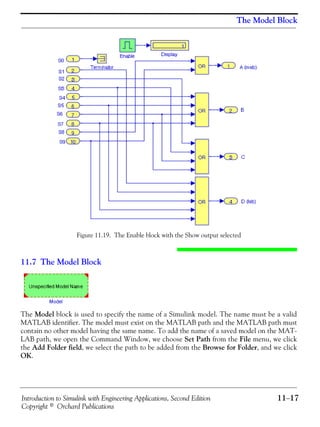 Introduction to Simulink with Engineering Applications, Second Edition 11−17
Copyright © Orchard Publications
The Model Block
Figure 11.19. The Enable block with the Show output selected
11.7 The Model Block
The Model block is used to specify the name of a Simulink model. The name must be a valid
MATLAB identifier. The model must exist on the MATLAB path and the MATLAB path must
contain no other model having the same name. To add the name of a saved model on the MAT-
LAB path, we open the Command Window, we choose Set Path from the File menu, we click
the Add Folder field, we select the path to be added from the Browse for Folder, and we click
OK.
 