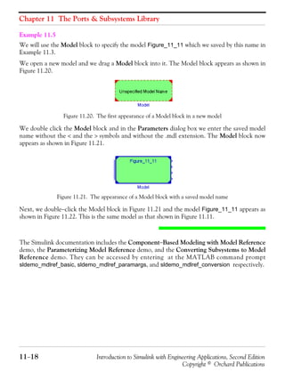 Chapter 11 The Ports & Subsystems Library
11−18 Introduction to Simulink with Engineering Applications, Second Edition
Copyright © Orchard Publications
Example 11.5
We will use the Model block to specify the model Figure_11_11 which we saved by this name in
Example 11.3.
We open a new model and we drag a Model block into it. The Model block appears as shown in
Figure 11.20.
Figure 11.20. The first appearance of a Model block in a new model
We double click the Model block and in the Parameters dialog box we enter the saved model
name without the < and the > symbols and without the .mdl extension. The Model block now
appears as shown in Figure 11.21.
Figure 11.21. The appearance of a Model block with a saved model name
Next, we double−click the Model block in Figure 11.21 and the model Figure_11_11 appears as
shown in Figure 11.22. This is the same model as that shown in Figure 11.11.
The Simulink documentation includes the Component−Based Modeling with Model Reference
demo, the Parameterizing Model Reference demo, and the Converting Subsystems to Model
Reference demo. They can be accessed by entering at the MATLAB command prompt
sldemo_mdlref_basic, sldemo_mdlref_paramargs, and sldemo_mdlref_conversion respectively.
 
