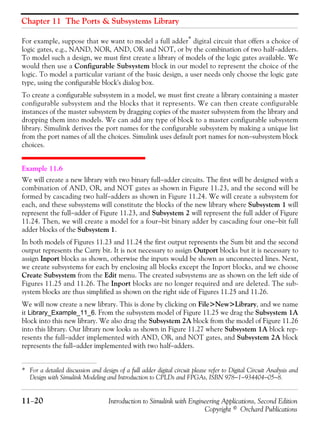Chapter 11 The Ports & Subsystems Library
11−20 Introduction to Simulink with Engineering Applications, Second Edition
Copyright © Orchard Publications
For example, suppose that we want to model a full adder* digital circuit that offers a choice of
logic gates, e.g., NAND, NOR, AND, OR and NOT, or by the combination of two half−adders.
To model such a design, we must first create a library of models of the logic gates available. We
would then use a Configurable Subsystem block in our model to represent the choice of the
logic. To model a particular variant of the basic design, a user needs only choose the logic gate
type, using the configurable block's dialog box.
To create a configurable subsystem in a model, we must first create a library containing a master
configurable subsystem and the blocks that it represents. We can then create configurable
instances of the master subsystem by dragging copies of the master subsystem from the library and
dropping them into models. We can add any type of block to a master configurable subsystem
library. Simulink derives the port names for the configurable subsystem by making a unique list
from the port names of all the choices. Simulink uses default port names for non−subsystem block
choices.
Example 11.6
We will create a new library with two binary full−adder circuits. The first will be designed with a
combination of AND, OR, and NOT gates as shown in Figure 11.23, and the second will be
formed by cascading two half−adders as shown in Figure 11.24. We will create a subsystem for
each, and these subsystems will constitute the blocks of the new library where Subsystem 1 will
represent the full−adder of Figure 11.23, and Subsystem 2 will represent the full adder of Figure
11.24. Then, we will create a model for a four−bit binary adder by cascading four one−bit full
adder blocks of the Subsystem 1.
In both models of Figures 11.23 and 11.24 the first output represents the Sum bit and the second
output represents the Carry bit. It is not necessary to assign Outport blocks but it is necessary to
assign Inport blocks as shown, otherwise the inputs would be shown as unconnected lines. Next,
we create subsystems for each by enclosing all blocks except the Inport blocks, and we choose
Create Subsystem from the Edit menu. The created subsystems are as shown on the left side of
Figures 11.25 and 11.26. The Inport blocks are no longer required and are deleted. The sub-
system blocks are thus simplified as shown on the right side of Figures 11.25 and 11.26.
We will now create a new library. This is done by clicking on File>New>Library, and we name
it Library_Example_11_6. From the subsystem model of Figure 11.25 we drag the Subsystem 1A
block into this new library. We also drag the Subsystem 2A block from the model of Figure 11.26
into this library. Our library now looks as shown in Figure 11.27 where Subsystem 1A block rep-
resents the full−adder implemented with AND, OR, and NOT gates, and Subsystem 2A block
represents the full−adder implemented with two half−adders.
* For a detailed discussion and design of a full adder digital circuit please refer to Digital Circuit Analysis and
Design with Simulink Modeling and Introduction to CPLDs and FPGAs, ISBN 978−1−934404−05−8.
 