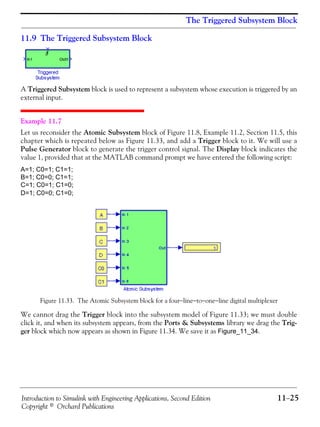 Introduction to Simulink with Engineering Applications, Second Edition 11−25
Copyright © Orchard Publications
The Triggered Subsystem Block
11.9 The Triggered Subsystem Block
A Triggered Subsystem block is used to represent a subsystem whose execution is triggered by an
external input.
Example 11.7
Let us reconsider the Atomic Subsystem block of Figure 11.8, Example 11.2, Section 11.5, this
chapter which is repeated below as Figure 11.33, and add a Trigger block to it. We will use a
Pulse Generator block to generate the trigger control signal. The Display block indicates the
value 1, provided that at the MATLAB command prompt we have entered the following script:
A=1; C0=1; C1=1;
B=1; C0=0; C1=1;
C=1; C0=1; C1=0;
D=1; C0=0; C1=0;
Figure 11.33. The Atomic Subsystem block for a four−line−to−one−line digital multiplexer
We cannot drag the Trigger block into the subsystem model of Figure 11.33; we must double
click it, and when its subsystem appears, from the Ports & Subsystems library we drag the Trig-
ger block which now appears as shown in Figure 11.34. We save it as Figure_11_34.
 