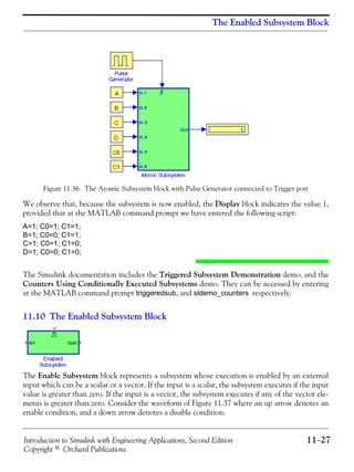 Introduction to Simulink with Engineering Applications, Second Edition 11−27
Copyright © Orchard Publications
The Enabled Subsystem Block
Figure 11.36. The Atomic Subsystem block with Pulse Generator connected to Trigger port
We observe that, because the subsystem is now enabled, the Display block indicates the value 1,
provided that at the MATLAB command prompt we have entered the following script:
A=1; C0=1; C1=1;
B=1; C0=0; C1=1;
C=1; C0=1; C1=0;
D=1; C0=0; C1=0;
The Simulink documentation includes the Triggered Subsystem Demonstration demo, and the
Counters Using Conditionally Executed Subsystems demo. They can be accessed by entering
at the MATLAB command prompt triggeredsub, and sldemo_counters respectively.
11.10 The Enabled Subsystem Block
The Enable Subsystem block represents a subsystem whose execution is enabled by an external
input which can be a scalar or a vector. If the input is a scalar, the subsystem executes if the input
value is greater than zero. If the input is a vector, the subsystem executes if any of the vector ele-
ments is greater than zero. Consider the waveform of Figure 11.37 where an up arrow denotes an
enable condition, and a down arrow denotes a disable condition.
 