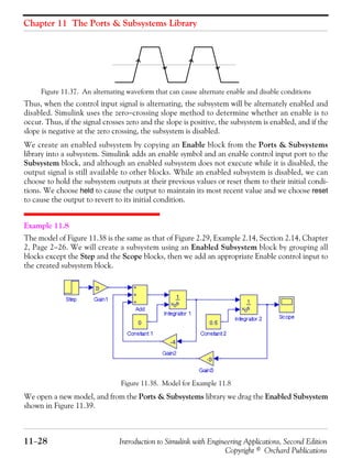 Chapter 11 The Ports & Subsystems Library
11−28 Introduction to Simulink with Engineering Applications, Second Edition
Copyright © Orchard Publications
Figure 11.37. An alternating waveform that can cause alternate enable and disable conditions
Thus, when the control input signal is alternating, the subsystem will be alternately enabled and
disabled. Simulink uses the zero−crossing slope method to determine whether an enable is to
occur. Thus, if the signal crosses zero and the slope is positive, the subsystem is enabled, and if the
slope is negative at the zero crossing, the subsystem is disabled.
We create an enabled subsystem by copying an Enable block from the Ports & Subsystems
library into a subsystem. Simulink adds an enable symbol and an enable control input port to the
Subsystem block, and although an enabled subsystem does not execute while it is disabled, the
output signal is still available to other blocks. While an enabled subsystem is disabled, we can
choose to hold the subsystem outputs at their previous values or reset them to their initial condi-
tions. We choose held to cause the output to maintain its most recent value and we choose reset
to cause the output to revert to its initial condition.
Example 11.8
The model of Figure 11.38 is the same as that of Figure 2.29, Example 2.14, Section 2.14, Chapter
2, Page 2−26. We will create a subsystem using an Enabled Subsystem block by grouping all
blocks except the Step and the Scope blocks, then we add an appropriate Enable control input to
the created subsystem block.
Figure 11.38. Model for Example 11.8
We open a new model, and from the Ports & Subsystems library we drag the Enabled Subsystem
shown in Figure 11.39.
 