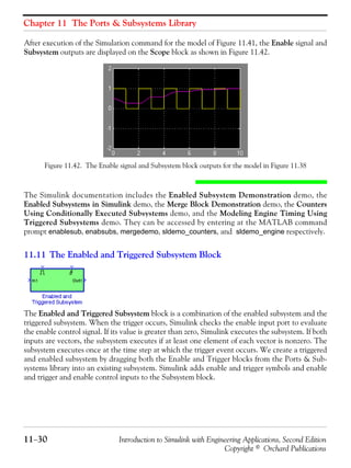 Chapter 11 The Ports & Subsystems Library
11−30 Introduction to Simulink with Engineering Applications, Second Edition
Copyright © Orchard Publications
After execution of the Simulation command for the model of Figure 11.41, the Enable signal and
Subsystem outputs are displayed on the Scope block as shown in Figure 11.42.
Figure 11.42. The Enable signal and Subsystem block outputs for the model in Figure 11.38
The Simulink documentation includes the Enabled Subsystem Demonstration demo, the
Enabled Subsystems in Simulink demo, the Merge Block Demonstration demo, the Counters
Using Conditionally Executed Subsystems demo, and the Modeling Engine Timing Using
Triggered Subsystems demo. They can be accessed by entering at the MATLAB command
prompt enablesub, enabsubs, mergedemo, sldemo_counters, and sldemo_engine respectively.
11.11 The Enabled and Triggered Subsystem Block
The Enabled and Triggered Subsystem block is a combination of the enabled subsystem and the
triggered subsystem. When the trigger occurs, Simulink checks the enable input port to evaluate
the enable control signal. If its value is greater than zero, Simulink executes the subsystem. If both
inputs are vectors, the subsystem executes if at least one element of each vector is nonzero. The
subsystem executes once at the time step at which the trigger event occurs. We create a triggered
and enabled subsystem by dragging both the Enable and Trigger blocks from the Ports & Sub-
systems library into an existing subsystem. Simulink adds enable and trigger symbols and enable
and trigger and enable control inputs to the Subsystem block.
 