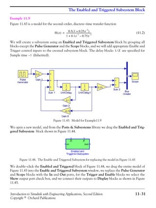 Introduction to Simulink with Engineering Applications, Second Edition 11−31
Copyright © Orchard Publications
The Enabled and Triggered Subsystem Block
Example 11.9
Figure 11.43 is a model for the second−order, discrete−time transfer function
(11.2)
We will create a subsystem using an Enabled and Triggered Subsystem block by grouping all
blocks except the Pulse Generator and the Scope blocks, and we will add appropriate Enable and
Trigger control inputs to the created subsystem block. The delay blocks are specified for
Sample time (Inherited).
Figure 11.43. Model for Example11.9
We open a new model, and from the Ports & Subsystems library we drag the Enabled and Trig-
gered Subsystem block shown in Figure 11.44.
Figure 11.44. The Enable and Triggered Subsystem for replacing the model in Figure 11.43
We double−click the Enabled and Triggered block of Figure 11.44, we drag the entire model of
Figure 11.43 into the Enable and Triggered Subsystem window, we replace the Pulse Generator
and Scope blocks with the In and Out ports, for the Trigger and Enable blocks we select the
Show output port check box, and we connect their outputs to Display blocks as shown in Figure
11.45.
H z( ) 0.5 1 0.25z
2–
+( )
1 0.1z
1–
0.75z
2–
–+
-----------------------------------------------=
1 Z⁄
1–
 