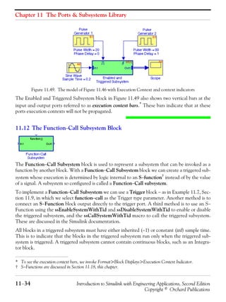 Chapter 11 The Ports & Subsystems Library
11−34 Introduction to Simulink with Engineering Applications, Second Edition
Copyright © Orchard Publications
Figure 11.49. The model of Figure 11.46 with Execution Context and context indicators
The Enabled and Triggered Subsystem block in Figure 11.49 also shows two vertical bars at the
input and output ports referred to as execution context bars.*
These bars indicate that at these
ports execution contexts will not be propagated.
11.12 The Function−Call Subsystem Block
The Function−Call Subsystem block is used to represent a subsystem that can be invoked as a
function by another block. With a Function−Call Subsystem block we can create a triggered sub-
system whose execution is determined by logic internal to an S−function†
instead of by the value
of a signal. A subsystem so configured is called a Function−Call subsystem.
To implement a Function−Call Subsystem we can use a Trigger block − as in Example 11.7, Sec-
tion 11.9, in which we select function−call as the Trigger type parameter. Another method is to
connect an S−Function block output directly to the trigger port. A third method is to use an S−
Function using the ssEnableSystemWithTid and ssDisableSystemWithTid to enable or disable
the triggered subsystem, and the ssCallSystemWithTid macro to call the triggered subsystem.
These are discussed in the Simulink documentation.
All blocks in a triggered subsystem must have either inherited (−1) or constant (inf) sample time.
This is to indicate that the blocks in the triggered subsystem run only when the triggered sub-
system is triggered. A triggered subsystem cannot contain continuous blocks, such as an Integra-
tor block.
* To see the execution context bars, we invoke Format>Block Displays>Execution Context Indicator.
† S−Functions are discussed in Section 11.18, this chapter.
 