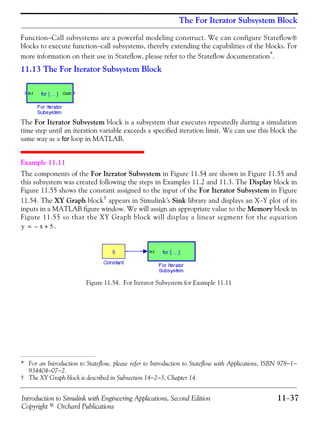 Introduction to Simulink with Engineering Applications, Second Edition 11−37
Copyright © Orchard Publications
The For Iterator Subsystem Block
Function−Call subsystems are a powerful modeling construct. We can configure Stateflow®
blocks to execute function−call subsystems, thereby extending the capabilities of the blocks. For
more information on their use in Stateflow, please refer to the Stateflow documentation*.
11.13 The For Iterator Subsystem Block
The For Iterator Subsystem block is a subsystem that executes repeatedly during a simulation
time step until an iteration variable exceeds a specified iteration limit. We can use this block the
same way as a for loop in MATLAB.
Example 11.11
The components of the For Iterator Subsystem in Figure 11.54 are shown in Figure 11.55 and
this subsystem was created following the steps in Examples 11.2 and 11.3. The Display block in
Figure 11.55 shows the constant assigned to the input of the For Iterator Subsystem in Figure
11.54. The XY Graph block† appears in Simulink’s Sink library and displays an X−Y plot of its
inputs in a MATLAB figure window. We will assign an appropriate value to the Memory block in
Figure 11.55 so that the XY Graph block will display a linear segment for the equation
.
Figure 11.54. For Iterator Subsystem for Example 11.11
* For an Introduction to Stateflow, please refer to Introduction to Stateflow with Applications, ISBN 978−1−
934404−07−2.
† The XY Graph block is described in Subsection 14−2−3, Chapter 14.
y x– 5+=
 