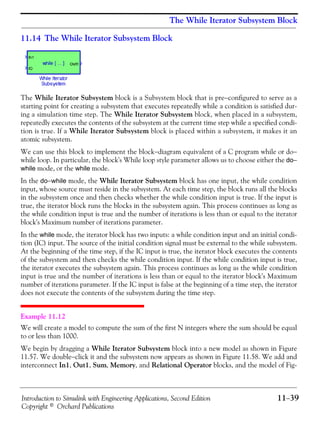 Introduction to Simulink with Engineering Applications, Second Edition 11−39
Copyright © Orchard Publications
The While Iterator Subsystem Block
11.14 The While Iterator Subsystem Block
The While Iterator Subsystem block is a Subsystem block that is pre−configured to serve as a
starting point for creating a subsystem that executes repeatedly while a condition is satisfied dur-
ing a simulation time step. The While Iterator Subsystem block, when placed in a subsystem,
repeatedly executes the contents of the subsystem at the current time step while a specified condi-
tion is true. If a While Iterator Subsystem block is placed within a subsystem, it makes it an
atomic subsystem.
We can use this block to implement the block−diagram equivalent of a C program while or do−
while loop. In particular, the block's While loop style parameter allows us to choose either the do−
while mode, or the while mode.
In the do−while mode, the While Iterator Subsystem block has one input, the while condition
input, whose source must reside in the subsystem. At each time step, the block runs all the blocks
in the subsystem once and then checks whether the while condition input is true. If the input is
true, the iterator block runs the blocks in the subsystem again. This process continues as long as
the while condition input is true and the number of iterations is less than or equal to the iterator
block's Maximum number of iterations parameter.
In the while mode, the iterator block has two inputs: a while condition input and an initial condi-
tion (IC) input. The source of the initial condition signal must be external to the while subsystem.
At the beginning of the time step, if the IC input is true, the iterator block executes the contents
of the subsystem and then checks the while condition input. If the while condition input is true,
the iterator executes the subsystem again. This process continues as long as the while condition
input is true and the number of iterations is less than or equal to the iterator block's Maximum
number of iterations parameter. If the IC input is false at the beginning of a time step, the iterator
does not execute the contents of the subsystem during the time step.
Example 11.12
We will create a model to compute the sum of the first N integers where the sum should be equal
to or less than 1000.
We begin by dragging a While Iterator Subsystem block into a new model as shown in Figure
11.57. We double−click it and the subsystem now appears as shown in Figure 11.58. We add and
interconnect In1, Out1, Sum, Memory, and Relational Operator blocks, and the model of Fig-
 