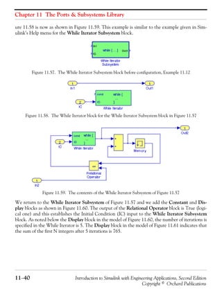 Chapter 11 The Ports & Subsystems Library
11−40 Introduction to Simulink with Engineering Applications, Second Edition
Copyright © Orchard Publications
ure 11.58 is now as shown in Figure 11.59. This example is similar to the example given in Sim-
ulink’s Help menu for the While Iterator Subsystem block.
Figure 11.57. The While Iterator Subsystem block before configuration, Example 11.12
Figure 11.58. The While Iterator block for the While Iterator Subsystem block in Figure 11.57
Figure 11.59. The contents of the While Iterator Subsystem of Figure 11.57
We return to the While Iterator Subsystem of Figure 11.57 and we add the Constant and Dis-
play blocks as shown in Figure 11.60. The output of the Relational Operator block is True (logi-
cal one) and this establishes the Initial Condition (IC) input to the While Iterator Subsystem
block. As noted below the Display block in the model of Figure 11.60, the number of iterations is
specified in the While Iterator is 5. The Display block in the model of Figure 11.61 indicates that
the sum of the first N integers after 5 iterations is 765.
 