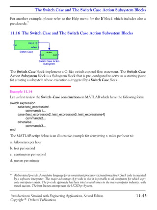 Introduction to Simulink with Engineering Applications, Second Edition 11−43
Copyright © Orchard Publications
The Switch Case and The Switch Case Action Subsystem Blocks
For another example, please refer to the Help menu for the If block which includes also a
pseudocode.*
11.16 The Switch Case and The Switch Case Action Subsystem Blocks
The Switch Case block implement a C−like switch control flow statement. The Switch Case
Action Subsystem block is a Subsystem block that is pre−configured to serve as a starting point
for creating a subsystem whose execution is triggered by a Switch Case block.
Example 11.14
Let us first review the Switch−Case constructions in MATLAB which have the following form:
switch expression
case test_expression1
commands1...
case {test_expression2, test_expression3, test_expressions4}
commands2...
otherwise
commands3...
end
The MATLAB script below is an illustrative example for converting miles per hour to:
a. kilometers per hour
b. feet per second
c. centimeters per second
d. meters per minute
* Abbreviated p−code. A machine language for a nonexistent processor (a pseudomachine). Such code is executed
by a software interpreter. The major advantage of p−code is that it is portable to all computers for which a p−
code interpreter exists. The p−code approach has been tried several times in the microcomputer industry, with
mixed success. The best known attempt was the UCSD p−System.
x
 