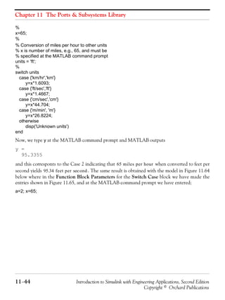 Chapter 11 The Ports & Subsystems Library
11−44 Introduction to Simulink with Engineering Applications, Second Edition
Copyright © Orchard Publications
%
x=65;
%
% Conversion of miles per hour to other units
% x is number of miles, e.g., 65, and must be
% specified at the MATLAB command prompt
units = 'ft';
%
switch units
case {'km/hr','km'}
y=x*1.6093;
case {'ft/sec','ft'}
y=x*1.4667;
case {'cm/sec','cm'}
y=x*44.704;
case {'m/min', 'm'}
y=x*26.8224;
otherwise
disp('Unknown units')
end
Now, we type y at the MATLAB command prompt and MATLAB outputs
y =
95.3355
and this corresponts to the Case 2 indicating that when converted to feet per
second yields . The same result is obtained with the model in Figure 11.64
below where in the Function Block Parameters for the Switch Case block we have made the
entries shown in Figure 11.65, and at the MATLAB command prompt we have entered;
a=2; x=65;
65 miles per hour
95.34 feet per ondsec
 
