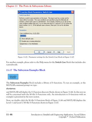Chapter 11 The Ports & Subsystems Library
11−46 Introduction to Simulink with Engineering Applications, Second Edition
Copyright © Orchard Publications
Figure 11.65. Parameter settings for the Switch Case block in Figure 11.65
For another example, please refer to the Help menu for the Switch Case block that includes also
a pseudocode.
11.17 The Subsystem Examples Block
The Subsystem Examples block includes a library of S−functions. To run an example, at the
MATLAB command prompt we type:
sfundemos
and MATLAB will display the S−Function directory blocks shown in Figure 11.66. In this text we
will be concerned with the M−file S−Functions only. An introduction to S−functions with an
example is presented in the next section.
Next, we double−click the M−file S−Functions block of Figure 11.66 and MATLAB displays the
Level−1 and Level−2 M−file S−Functions shown in Figure 11.67.
 
