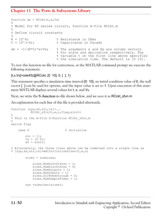 Chapter 11 The Ports & Subsystems Library
11−50 Introduction to Simulink with Engineering Applications, Second Edition
Copyright © Orchard Publications
function dx = RCckt(t,x,Vs)
%
% Model for RC series circuit, function m-file RCckt.m
%
% Define circuit constants
%
R = 10^6; % Resistance in Ohms
C = 10^(-6); % Capacitance in Farads
dx = -1/(R*C)*x+Vs; % The arguments x and dx are column vectors
% for state and derivative respectively. The
% variable t on the first line above specifies
% the simulation time. The default is [0 10].
To test this function m−file for correctness, at the MATLAB command prompt we execute the
following statement:
[t,x,Vs]=ode45(@RCckt, [0 10], 0, [ ], 1)
This statement specifies a simulation time interval [0 10], an initial condition value of 0, the null
vector [ ] can be used for options, and the input value is set to 1. Upon execution of this state-
ment MATLAB displays several values for t, x, and Vs.
Next, we write the S−function m−file shown below, and we save it as RCckt_sfun.m
An explanation for each line of this file is provided afterwards.
function [sys,x0,str,ts]=...
RCckt_sfcn(t,x,u,flag,xinit)
%
% This is the m-file S-Function RCckt_sfcn.m
%
switch flag
case 0 % Initialize
str = [];
ts = [0 0];
x0 = xinit;
% Alternately, the three lines above can be combined into a single line as
% [sys,x0,str,ts]=mdlInitializeSizes(t,x,u)
sizes = simsizes;
sizes.NumContStates = 1;
sizes.NumDiscStates = 0;
sizes.NumOutputs = 1;
sizes.NumInputs = 1;
sizes.DirFeedthrough = 0;
sizes.NumSampleTimes = 1;
sys =simsizes(sizes);
 